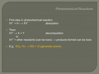  First step in photochemical reaction:
XY + h XY* absorption
 Then:
XY* X + Y decomposition
or
XY* + other reactants (can be toxic) products formed can be toxic
 E.g. NO2 +h NO + O (generate ozone)
 