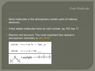 Most molecules in the atmosphere contain pairs of valence
electrons.
 A few stable molecules have an odd number, eg. NO has 11
 Electron dot structure: The most important free radical in
atmospheric chemistry is OH, N=O
 