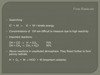  Quenching:
O* + M O + M + kinetic energy
 Concentrations of OH are difficult to measure due to high reactivity
 Important reactions:
OH + CO H + CO2 70%
OH + CH4 CH3 + H2O 30%
 Above reactions in unpolluted atmosphere. They React further to form
peroxy radicals:
H + O2 + M HOO + M (Important oxidants)
 
