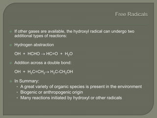  If other gases are available, the hydroxyl radical can undergo two
additional types of reactions:
 Hydrogen abstraction
OH + HCHO HC=O + H2O
 Addition across a double bond:
OH + H2C=CH2 H2C-CH2OH
 In Summary:
• A great variety of organic species is present in the environment
• Biogenic or anthropogenic origin
• Many reactions initiated by hydroxyl or other radicals
 