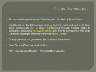  Atmosphere temperature and Chemistry is controlled by Trace Gases.
 Substances in the Lithosphere tend to become more reduced over time.
Thus biomass (CH2O) is slowly transformed through multiple steps to
substance containing no oxygen atoms and then to compounds with large
Carbon to Hydrogen ratio and then finally pure Carbon.
 Gravity prevents the gas molecules to escape from planet.
 Point Source (Stationary) – Industry
 Non Point Source (Mobile) – Transportation Vehicles
 
