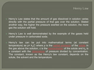  Henry’s Law states that the amount of gas dissolved in solution varies
directly with the partial pressure of that gas over the solution. Stated
another way, the higher the pressure exerted on the solution, the more
gas the solution will hold.
 Henry’s Law is well demonstrated by the example of the gases held
under pressure in carbonated soda.
 Henry's law can be put into mathematical terms (at constant
temperature) as p= kHC where p is the partial pressure of the solute in
the gas above the solution, c is the concentration of the solute and kH is
a constant with the dimensions of pressure divided by concentration.
The constant, known as the Henry's law constant, depends on the
solute, the solvent and the temperature.
 