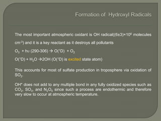 The most important atmospheric oxidant is OH radical((6±3)×106 molecules
cm-3) and it is a key reactant as it destroys all pollutants
O3 + hυ (290-306)  O(1D) + O2
O(1D) + H2O 2OH (O(1D) is excited state atom)
This accounts for most of sulfate production in troposphere via oxidation of
SO2.
OH* does not add to any multiple bond in any fully oxidized species such as
CO2, SO3, and N2O5 since such a process are endothermic and therefore
very slow to occur at atmospheric temperature.
 