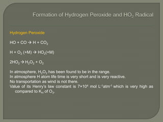 Hydrogen Peroxide
HO + CO  H + CO2
H + O2 (+M)  HO2(+M)
2HO2  H2O2 + O2
In atmosphere, H2O2 has been found to be in the range.
In atmosphere H atom life time is very short and is very reactive.
No transportation as wind is not there.
Value of its Henry’s law constant is 7×104 mol L-1atm-1 which is very high as
compared to KH of O3.
 