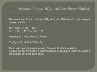  The reactions of Hydrocarbons( CH4, etc.) with OH radical produce organic
peroxy radicals.
OH + CH4  H2O + CH3
CH3 + O2 + M  CH3O2 + M
Reaction of CH3O2 with HO2 forms:
CH3O2 + HO2  CH3OOH + O2
Thus, many peroxides are formed. They are all strong oxidants.
Studies on the atmospheric determinations of H2O2 and other peroxides in
our country have not been done.
 