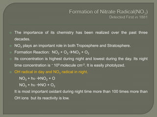  The importance of its chemistry has been realized over the past three
decades.
 NO3 plays an important role in both Troposphere and Stratosphere.
 Formation Reaction: NO2 + O3 NO3 + O2
 Its concentration is highest during night and lowest during the day. Its night
time concentration is ~ 109 molecule cm-3. It is easily photolyzed.
 OH radical in day and NO3 radical in night.
NO3 + hυ NO2 + O
NO3 + hυ NO + O2
It is most important oxidant during night time more than 100 times more than
OH ions but its reactivity is low.
 