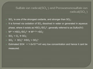  SO4
- is one of the strongest oxidants, and stronger than SO5
-.
 It is formed via oxidation of SO2 dissolved in water or generated in aqueous
phase, where it exists as HSO3
-/SO3
2-, generally referred to as Sulfur(IV):
 Mn+ + HSO3
-/SO3
2-  M(n-1)+ +SO3
-
 SO3
- + O2  SO5
-
 SO5
- + SO3
2- SO4
- + SO4
2-
 Estimated SO4- = 1-3x10-14 m/l very low concentration and hence it cant be
measured.
 