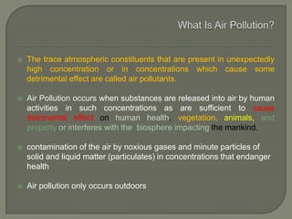  The trace atmospheric constituents that are present in unexpectedly
high concentration or in concentrations which cause some
detrimental effect are called air pollutants.
 Air Pollution occurs when substances are released into air by human
activities in such concentrations as are sufficient to cause
detrimental effect on human health, vegetation, animals, and
property or interferes with the biosphere impacting the mankind.
 contamination of the air by noxious gases and minute particles of
solid and liquid matter (particulates) in concentrations that endanger
health
 Air pollution only occurs outdoors
 