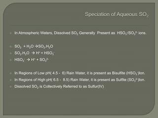  In Atmospheric Waters, Dissolved SO2 Generally Present as HSO3
-/SO3
2- ions.
 SO2 + H2O SO2.H2O
 SO2.H2O  H+ + HSO3
-
 HSO3
-  H+ + SO3
2-
 In Regions of Low pH( 4.5 - 6) Rain Water, it is present as Bisulfite (HSO3
-)Ion.
 In Regions of High pH( 6.5 - 8.5) Rain Water, it is present as Sulfite (SO3
2-)Ion.
 Dissolved SO2 is Collectively Referred to as Sulfur(IV)
 