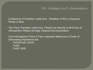  In Absence of Transition metal Ions, Oxidation of SO2 in Aqueous
Phase is Slow.
 The Trace Transition metal Ions, Present as Impurity in All Forms of
Atmospheric Waters Strongly Catalyze the Autoxidation.
 From Atmospheric Point of View, Important Metal Ions in Order of
Decreasing Importance are:
Fe(III)/Fe(II), Mn(II),
Cu(II),
Co(II) ,Ni(II)
 