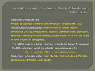 1. Ammonia/ Ammonium Ions
Present as Gaseous Ammonia and Ammonium Aerosols: (NH4)2SO4
2. Volatile Organic Compounds: A large number of volatile organic
compounds (VOCs), hydrocarbons, alcohols, carboxylic acids, aldehydes,
terpenes, phenols, polycyclic aromatic, hydrocarbons(PAHs)etc. are found
in trace amounts in atmosphere.
The VOCs such as ethanol, benzene, phenols are known to scavenge
the SO4
- radical and inhibit the sulfur(IV) autoxidation as in Eq.:
SO4
- + organics SO4
2- + non-chain products
2. Suspended Particulate Matter: Dust, Fly Ash, Rock and Mineral Particles,
Carbonaceous Particles, Metal Oxides
 