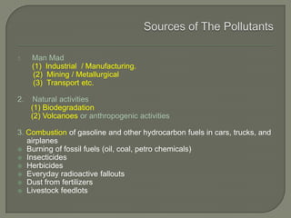 1. Man Mad
(1) Industrial / Manufacturing.
(2) Mining / Metallurgical
(3) Transport etc.
2. Natural activities
(1) Biodegradation
(2) Volcanoes or anthropogenic activities
3. Combustion of gasoline and other hydrocarbon fuels in cars, trucks, and
airplanes
 Burning of fossil fuels (oil, coal, petro chemicals)
 Insecticides
 Herbicides
 Everyday radioactive fallouts
 Dust from fertilizers
 Livestock feedlots
 