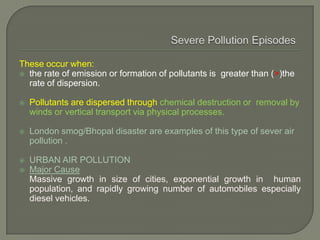 These occur when:
 the rate of emission or formation of pollutants is greater than (>)the
rate of dispersion.
 Pollutants are dispersed through chemical destruction or removal by
winds or vertical transport via physical processes.
 London smog/Bhopal disaster are examples of this type of sever air
pollution .
 URBAN AIR POLLUTION
 Major Cause
Massive growth in size of cities, exponential growth in human
population, and rapidly growing number of automobiles especially
diesel vehicles.
 