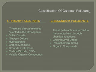 1. PRIMARY POLLUTANTS 2. SECONDARY POLLUTANTS
These are directly released
/injected in the atmosphere.
 Sulfur Dioxide
 Nitrogen Oxides
 Hydrocarbons
 Carbon Monoxide
 Ground Level Ozone
 Carbon Dioxide, CFCs
 Volatile Organic Compounds
These pollutants are formed in
the atmosphere through
chemical reactions:
 Ground Level Ozone
 Photochemical Smog
 Organic Compounds
 