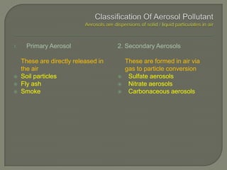 1. Primary Aerosol
These are directly released in
the air
 Soil particles
 Fly ash
 Smoke
2. Secondary Aerosols
These are formed in air via
gas to particle conversion
 Sulfate aerosols
 Nitrate aerosols
 Carbonaceous aerosols
 