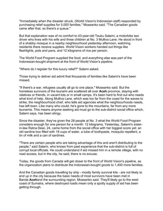 "Immediately when the disaster struck, (World Vision's Indonesian staff) responded by
purchasing relief supplies for 5,000 families," Moseanko said. "The Canadian goods
came after that, so there's a queue."
But that explanation was of no comfort to 43-year-old Teuku Salami, a motorbike taxi
driver who lives with his wife and three children at No. 3 Mulliva Lane. He stood in front
of a shabby mosque in a nearby neighbourhood yesterday afternoon, watching
residents there receive supplies. World Vision workers handed out things like
flashlights, pots and pans, and 12 kilograms of rice per person.
The World Food Program supplied the food, and everything else was part of the
Indonesian-bought shipment at the front of World Vision's pipeline.
"Where do I register for this luxury relief?" Salami asked.
Those trying to deliver aid admit that thousands of families like Salami's have been
missed.
"If there's a war, refugees usually all go to one place," Moseanko said. But the
homeless survivors of the tsunami are scattered all over Aceh province, staying with
relatives or friends, in vacant lots or in small camps. It's been hard to find out who needs
what kind of help. Along Mulliva Lane, which was too far from the coast for the waves to
strike, the neighbourhood chief, who tells aid agencies what the neighbourhoods needs,
has left town. Like many who could, he's gone to the mountains, far from any more
tsunamis. This means anyone seeking aid must go to the sub-district social office which,
Salami says, has been stingy.
Since the disaster, they've given the 28 people at No. 3 what the World Food Program
considers enough for one person for a month: 12 kilograms. Yesterday, Salami's sister-
in-law Ratna Dewi, 24, came home from the social office with her biggest score yet: an
old sardine box filled with 18 cups of water, a tube of toothpaste, mosquito repellent, a
tin of milk and a can of sardines.
"There are certain people who are taking advantage of this and aren't distributing to the
people," said Salami, who knows from past experience that the sub-district is full of
corrupt local officials. He could understand if aid missed him in a remote village, with no
road access, but in the city, he said, there is no excuse.
Today, the goods from Canada will get closer to the front of World Vision's pipeline, as
the organization plans to distribute the Indonesian-bought goods to 1,400 more families.
And the Canadian goods travelling by ship - mostly family survival kits - are not likely to
end up in the city because the basic needs of most survivors have been met in
Banda Acehand the surrounding region, Moseanko said. They'll likely go to the west
coast of Sumatra, where destroyed roads mean only a spotty supply of aid has been
getting through.
 
