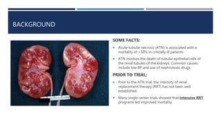 BACKGROUND
SOME FACTS:
 Acute tubular necrosis (ATN) is associated with a
mortality of >50% in critically ill patients
 ATN involves the death of tubular epithelial cells of
the renal tubules of the kidneys. Common causes
include low BP and use of nephrotoxic drugs
PRIOR TO TRIAL:
 Prior to the ATN trial, the intensity of renal
replacement therapy (RRT) has not been well
established.
 Many single center trials showed that intensive RRT
programs led improved mortality
 