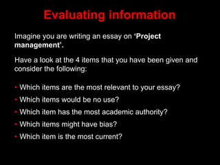 Evaluating information
Imagine you are writing an essay on ‘Project
management’.
Have a look at the 4 items that you have been given and
consider the following:
• Which items are the most relevant to your essay?
• Which items would be no use?
• Which item has the most academic authority?
• Which items might have bias?
• Which item is the most current?
 