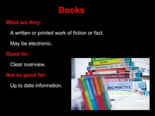 Books
What are they:
A written or printed work of fiction or fact.
May be electronic.
Good for:
Clear overview.
Not so good for:
Up to date information.
 