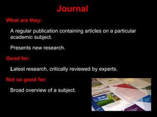 Journal
What are they:
A regular publication containing articles on a particular
academic subject.
Presents new research.
Good for:
Latest research, critically reviewed by experts.
Not so good for:
Broad overview of a subject.
 