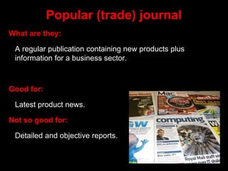 Popular (trade) journal
What are they:
A regular publication containing new products plus
information for a business sector.
Good for:
Latest product news.
Not so good for:
Detailed and objective reports.
 