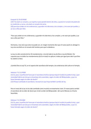 Ezequiel 11:19-20 RV60
(19) Y les daré un corazón, y un espíritu nuevo pondré dentro de ellos; y quitaré el corazón de piedra de
en medio de su carne, y les daré un corazón de carne,
(20) para que anden en mis ordenanzas, y guarden mis decretos y los cumplan, y me sean por pueblo, y
yo sea a ellos por Dios.



"Para que anden en mis ordenanzas, y guarden mis decretos y los cumplan, y me sean por pueblo, y yo
sea a ellos por Dios."



Hermanos, mas claro que esto no puede ser, en ningún momento dice que el nuevo pacto es abrogar la
Ley sino escribirla en el corazón del hombre para que la obedezca.



La Ley no sólo consiste de los 10 mandamientos sino de toda la Ley de Dios o Ley de Moisés. Por
supuesto que no todos los mandamientos (613 en total) no aplican a todos por igual pero decir que Dios
los abolió es falso.



¿Cambió Dios la Ley? Sí, en el aspecto del sacerdocio del templo y las ordenanzas del culto en el templo.



Hebreos 7:11-12 RV60
(11) Si, pues, la perfección fuera por el sacerdocio levítico (porque bajo él recibió el pueblo la ley), ¿qué
necesidad habría aún de que se levantase otro sacerdote, según el orden de Melquisedec, y que no
fuese llamado según el orden de Aarón?
(12) Porque cambiado el sacerdocio, necesario es que haya también cambio de ley;



Pero el resto de la Ley no ha sido cambiado como muchos erroneamente creen. El nuevo pacto cambió
el sacerdocio de la orden de Aaron por el de la orden de Melquisedec del cual el Mesías es el Sumo
Sacerdote.



Hebreos 7:11 RV1960
(11) Si, pues, la perfección fuera por el sacerdocio levítico (porque bajo él recibió el pueblo la ley), ¿qué
necesidad habría aún de que se levantase otro sacerdote, según el orden de Melquisedec, y que no
fuese llamado según el orden de Aarón?



                                                      3
 