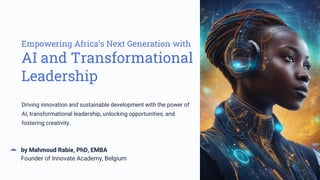 Empowering Africa’s Next Generation with
AI and Transformational
Leadership
by Mahmoud Rabie, PhD, EMBA
Founder of Innovate Academy, Belgium
Driving innovation and sustainable development with the power of
AI, transformational leadership, unlocking opportunities, and
fostering creativity.
 
