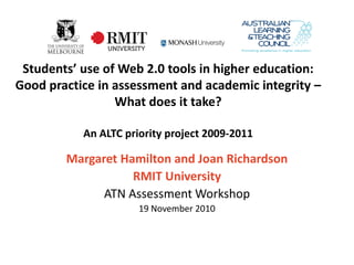 Students’ use of Web 2.0 tools in higher education:
Good practice in assessment and academic integrity –
                 What does it take?

           An ALTC priority project 2009-2011

        Margaret Hamilton and Joan Richardson
                   RMIT University
              ATN Assessment Workshop
                      19 November 2010
 
