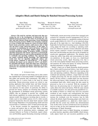 Adaptive Block and Batch Sizing for Batched Stream Processing System
Quan Zhang
Wayne State University
Detroit, MI, USA
quan.zhang@wayne.edu
Yang Song Ramani R. Routray
IBM Almaden Research
San Jose, CA, USA
{yangsong, routrayr}@us.ibm.com
Weisong Shi
Wayne State University
Detroit, MI, USA
weisong@wayne.edu
Abstract—The need for real-time and large-scale data pro-
cessing has led to the development of frameworks for dis-
tributed stream processing in the cloud. To provide fast, scal-
able, and fault tolerant stream processing, recent Distributed
Stream Processing Systems (DSPS) treat streaming workloads
as a series of batch jobs, instead of a series of records. Batch-
based stream processing systems could process data at high
rate but lead to large end-to-end latency. In this paper we
concentrate on minimizing the end-to-end latency of batched
streaming system by leveraging adaptive batch sizing and
execution parallelism tuning. We propose, DyBBS, a heuristic
algorithm integrated with isotonic regression to automatically
learn and adjust batch size and execution parallelism according
to workloads and operating conditions. Our approach does
not require workload speciﬁc knowledge. The experimental
results show that our algorithm signiﬁcantly reduces end-
to-end latency compared to state-of-the-art : i) for Reduce
workload, the latency can be reduced by 34.97% and 48.02%
for sinusoidal and Markov chain data input rates, respectively;
and ii) for Join workload, the latency reductions are 63.28%
and 67.51% for sinusoidal and Markov chain data input rates,
respectively.
I. INTRODUCTION
The volume and speed of data being sent to data centers
has exploded due to increasing number of intelligent devices
that gather and generate data continuously. The ability of
analyzing data as it arrives leads to the need for stream
processing. Stream processing systems are critical to sup-
porting application that include faster and better business
decisions, content ﬁltering for social networks, and intru-
sion detection for data centers. In particular, the ability to
provide low latency analytics on streaming data stimulates
the development of distributed stream processing systems
(DSPS), that are designed to provide fast, scalable and
fault tolerant capabilities for stream processing. Continuous
operator model, that processes incoming data as records, is
widely used in most DSPS systems [1]–[7], while recently
proposed frameworks [8]–[12] adopt batch operator model
that leverage Mapreduce [13] programming model and treat
received data as continuous series of batch processing jobs.
It has become essential for organizations to be able
to stream and analyze data in real time. Many streaming
applications, such as monitoring metrics, campaigns, and
customer behavior on Twitter or Facebook, require robust-
ness and ﬂexibility against ﬂuctuating streaming workloads.
Traditionally, stream processing systems have managed such
scenarios by i) dynamic resource management [14], [15], or
ii) elastic operator ﬁssion (i.e., parallelism scaling in directed
acyclic graph (DAG)) [3], [16], [17], or iii) selectively drop-
ping part of the input data (i.e., load shedding) [18]–[20].
Especially for batch based streaming systems, dynamic batch
sizing adapts the batch size according to operating condi-
tions [21]. However, dynamic resource allocation and elastic
ﬁssion require expensive resource provisioning to handle
burst load, and discarding any data may not be acceptable for
exactly-once aggregation applications. The dynamic batch
sizing also suffers long delay and overestimation for batch
size prediction. In this paper, we focus on a batch-based
stream processing system, Spark Streaming [12], that is
one of the most popular batched stream processing systems,
and minimize the end-to-end latency by tuning framework
speciﬁed parameters in Spark Streaming.
Ideally, a batch size in Spark Streaming should guarantee
that a batch could be processed before a new batch arrives,
and this expected batch size varies with time-varying data
rates and operating conditions. Moreover, depending on the
workload and operating condition, a larger batch size leads
to higher processing rate, but also increases the end-to-end
latency. On the contrary, a smaller batch size may decrease
the end-to-end latency while destabilize the system due to
accumulated batch jobs, which means the data cannot be
processed as fast as it is received. With the exception of
batch size, the processing time of a batch job also signiﬁ-
cantly affects the end-to-end latency. With the same amount
of available resources, less data processing parallelism (i.e.,
the number of blocks in a batch) may incur less execution
overhead of task creation and communication but lower
resource utilization, while massive parallel may dramatically
increase the overheads even the resources may be fully
utilized. By default, Spark Streaming adopts static batch size
and execution parallelism (i.e., batch size
block size ), which makes it
possible that the system may involve any aforementioned
issue. In this work, we focus on both batch interval and block
interval as they are the most important factors affecting the
performance of Spark Streaming.
To address these issues in Spark Streaming, we propose
an online heuristic algorithm called DyBBS, which dynam-
ically adjusts batch size and execution parallelism as the
2016 IEEE International Conference on Autonomic Computing
978-1-5090-1654-9/16 $31.00 © 2016 IEEE
DOI 10.1109/ICAC.2016.27
35
 