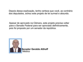 Depois dessa explicação, tenho certeza que você, ao contrário dos deputados, achou este projeto de lei surreal e absurdo. Apesar de aprovado na Câmara, este projeto precisa voltar para o Senado Federal para ser aprovado definitivamente, pois foi proposto por um senador da república. Senador Geraldo Althoff  Médico 
