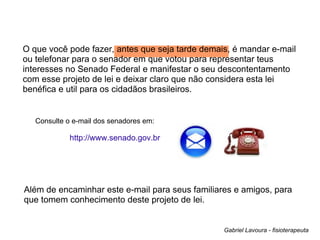 O que você pode fazer, antes que seja tarde demais, é mandar e-mail ou telefonar para o senador em que votou para representar teus interesses no Senado Federal e manifestar o seu descontentamento com esse projeto de lei e deixar claro que não considera esta lei benéfica e util para os cidadãos brasileiros.  http://www.senado.gov.br Além de encaminhar este e-mail para seus familiares e amigos, para que tomem conhecimento deste projeto de lei. Gabriel Lavoura - fisioterapeuta Consulte o e-mail dos senadores em: 