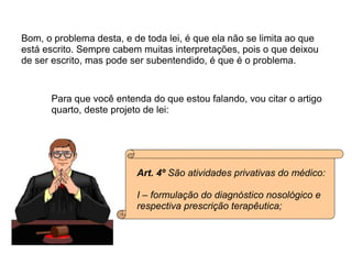Bom, o problema desta, e de toda lei, é que ela não se limita ao que está escrito. Sempre cabem muitas interpretações, pois o que deixou de ser escrito, mas pode ser subentendido, é que é o problema. Para que você entenda do que estou falando, vou citar o artigo  quarto, deste projeto de lei: Art. 4º  São atividades privativas do médico: I – formulação do diagnóstico nosológico e  respectiva prescrição terapêutica; 