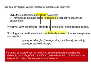 Privativa: vem de privado, limitado à, exclusivo, proibido aos outros. Nosologia: ramo da medicina que trata das enfermidades em geral e as classifica. qualquer afecção (doença, dor, problema) que atinja qualquer parte do corpo. Não sou advogado, vamos interpretar somente as palavras: Art. 4º  São atividades privativas do médico: I – formulação do diagnóstico nosológico e respectiva prescrição terapêutica; Portanto, de acordo com esta lei, fica sendo atividade exclusiva do médico, fazer o diagnóstico e definir como vai ser feito o tratamento de qualquer tipo de problema que a pessoa tenha. 