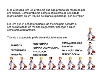 E se a pessoa tem um problema que não precisa ser resolvido por um médico. Como problema postural (fisioterapia), obesidade (nutricionista) ou um trauma de infância (psicólogo) por exemplo? Ela terá que ir, obrigatoriamente, ao médico pois passará a ser exclusividade do médico diagnosticar doenças e dizer como será o tratamento. FARMÁCIA ENFERMAGEM NUTRIÇÃO FISIOTERAPIA TERAPIA OCUPACIONAL PSICOLOGIA BIOMEDICINA BIOLOGIA FONOAUDIOLOGIA EDUCAÇÃO FÍSICA SERVIÇO SOCIAL Tirando a autonomia profissional dos formados em: 