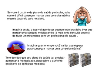 Se voce é usuário de plano de saúde particular, sabe como é difícil conseguir marcar uma consulta médica mesmo pagando caro no plano. Imagina então, o que vai acontecer quando todo brasileiro tiver que marcar uma consulta médica antes (e mais uma consulta depois) de fazer um tratamento com um profissional de saúde . Imagina quanto tempo você vai ter que esperar para conseguir marcar uma consulta médica? Tem dúvidas que seu plano de saúde vai precisar aumentar a mensalidade, para cobrir o aumento excessivo de consultas médicas? 