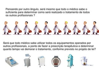 Pensando por outro ângulo, será mesmo que todo o médico sabe o suficiente para determinar como será realizado o tratamento de todos os outros profissionais ? Será que todo médico sabe utilizar todos os equipamentos operados por outros profissionais, a ponto de fazer a prescrição terapêutica e determinar quanto tempo vai demorar o tratamento, conforme previsto no projeto de lei? 
