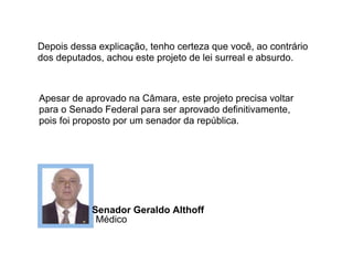 Depois dessa explicação, tenho certeza que você, ao contrário
dos deputados, achou este projeto de lei surreal e absurdo.



Apesar de aprovado na Câmara, este projeto precisa voltar
para o Senado Federal para ser aprovado definitivamente,
pois foi proposto por um senador da república.




            Senador Geraldo Althoff
             Médico
 