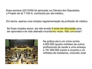 Essa semana (22/10/09) foi aprovado na Câmara dos Deputados,
o Projeto de lei 7.703-A, conhecido por ato-médico.


Em teoria, apenas uma simples regulamentação da profissão de médico.

Se fosse simples assim, ela não levado 4 anos em discussão para
ser aprovada e ter sido alterada incontáveis vezes. Não concorda?


                               Na prática ela é um crime contra
                               4.000.000 (quatro milhões) de outros
                               profissionais de saúde e uma ameaça
                               a 191.000.000 (cento e noventa e um
                               milhões) de brasileiros, incluindo você.
 