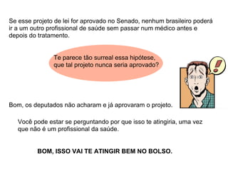 Se esse projeto de lei for aprovado no Senado, nenhum brasileiro poderá
ir a um outro profissional de saúde sem passar num médico antes e
depois do tratamento.


               Te parece tão surreal essa hipótese,
               que tal projeto nunca seria aprovado?




Bom, os deputados não acharam e já aprovaram o projeto.

   Você pode estar se perguntando por que isso te atingiria, uma vez
   que não é um profissional da saúde.


         BOM, ISSO VAI TE ATINGIR BEM NO BOLSO.
 