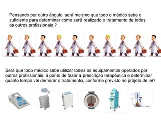 Pensando por outro ângulo, será mesmo que todo o médico sabe o
  suficiente para determinar como será realizado o tratamento de todos
  os outros profissionais ?




Será que todo médico sabe utilizar todos os equipamentos operados por
outros profissionais, a ponto de fazer a prescrição terapêutica e determinar
quanto tempo vai demorar o tratamento, conforme previsto no projeto de lei?
 
