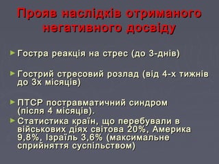 Прояв наслідків отриманогоПрояв наслідків отриманого
негативного досвідунегативного досвіду
► Гостра реакція на стрес (до 3-днів)Гостра реакція на стрес (до 3-днів)
► Гострий стресовий розлад (від 4-х тижнівГострий стресовий розлад (від 4-х тижнів
до 3х місяців)до 3х місяців)
► ПТСР постравматичний синдромПТСР постравматичний синдром
(після 4 місяців).(після 4 місяців).
► Статистика країн, що перебували вСтатистика країн, що перебували в
військових діях світова 20%, Америкавійськових діях світова 20%, Америка
9,8%, Ізраїль 3,6% (максимальне9,8%, Ізраїль 3,6% (максимальне
сприйняття суспільством)сприйняття суспільством)
 
