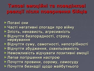 Типові емоційні та поведінковіТипові емоційні та поведінкові
реакції після повернення бійцівреакції після повернення бійців
► Погані сниПогані сни
► Часті негативні спогади про війнуЧасті негативні спогади про війну
► Злість, ненависть, агресивністьЗлість, ненависть, агресивність
► Відчуття безпорадності, страху,Відчуття безпорадності, страху,
нервуваннянервування
► Відчуття суму, самотності, непотрібностіВідчуття суму, самотності, непотрібності
► Відчуття збудження, схвильованістьВідчуття збудження, схвильованість
► Неможливість відчувати позитивні емоціїНеможливість відчувати позитивні емоції
► Легке погіршення настроюЛегке погіршення настрою
► Почуття провини, сорому, самосудуПочуття провини, сорому, самосуду
► Почуття безнадії щодо майбутньогоПочуття безнадії щодо майбутнього
 