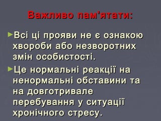 Важливо пам'ятати:Важливо пам'ятати:
►Всі ці прояви не є ознакоюВсі ці прояви не є ознакою
хвороби або незворотниххвороби або незворотних
змін особистості.змін особистості.
►Це нормальні реакції наЦе нормальні реакції на
ненормальні обставини таненормальні обставини та
на довготривалена довготривале
перебування у ситуаціїперебування у ситуації
хронічного стресу.хронічного стресу.
 