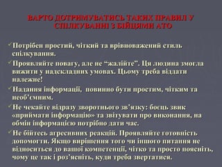ВАРТО ДОТРИМУВАТИСЬ ТАКИХ ПРАВИЛ УВАРТО ДОТРИМУВАТИСЬ ТАКИХ ПРАВИЛ У
СПІЛКУВАННІ З БІЙЦЯМИ АТОСПІЛКУВАННІ З БІЙЦЯМИ АТО
Потрібен простий, чіткий та врівноважений стильПотрібен простий, чіткий та врівноважений стиль
спілкування.спілкування.
Проявляйте повагу, але не “жалійте”. Ця людина змоглаПроявляйте повагу, але не “жалійте”. Ця людина змогла
вижити у надскладних умовах. Цьому треба віддативижити у надскладних умовах. Цьому треба віддати
належне!належне!
Надання інформації, повинно бути простим, чітким таНадання інформації, повинно бути простим, чітким та
необнеоб’’ємним.ємним.
Не чекайте відразу зворотнього звНе чекайте відразу зворотнього зв’’язку: боєць звикязку: боєць звик
«приймати інформацію» та звітувати про виконання, на«приймати інформацію» та звітувати про виконання, на
обмін інформацією потрібно дати час.обмін інформацією потрібно дати час.
Не бійтесь агресивних реакцій. Проявляйте готовністьНе бійтесь агресивних реакцій. Проявляйте готовність
допомогти. Якщо вирішення того чи іншого питання недопомогти. Якщо вирішення того чи іншого питання не
відноситься до вашої компетенції, чітко та просто поясніть,відноситься до вашої компетенції, чітко та просто поясніть,
чому це так і роз’ясніть, куди треба звертатися.чому це так і роз’ясніть, куди треба звертатися.
 