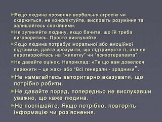 ►Якщо людина проявляє вербальну агресію чиЯкщо людина проявляє вербальну агресію чи
скаржиться, не конфліктуйте, висловіть розуміння таскаржиться, не конфліктуйте, висловіть розуміння та
залишайтесь спокійними.залишайтесь спокійними.
►Не зупиняйте людину, якщо бачите, що їй требаНе зупиняйте людину, якщо бачите, що їй треба
виговоритись. Просто вислухайте.виговоритись. Просто вислухайте.
►Якщо людина потребує моральної або емоційноїЯкщо людина потребує моральної або емоційної
підтримки, дайте зрозуміти, що підтримуєте її, але непідтримки, дайте зрозуміти, що підтримуєте її, але не
перетворюйтесь на “жилетку” чи “психотерапевта”.перетворюйтесь на “жилетку” чи “психотерапевта”.
►Не давайте оцінок. Наприклад: «Те що вам довелосяНе давайте оцінок. Наприклад: «Те що вам довелося
пережити – це жах» або “Всі генерали - зрадникипережити – це жах» або “Всі генерали - зрадники ”.”.
►Не намагайтесь авторитарно вказувати, щоНе намагайтесь авторитарно вказувати, що
потрібно робити.потрібно робити.
►Не давайте порад, попередньо не вислухавшиНе давайте порад, попередньо не вислухавши
уважно, що каже людина.уважно, що каже людина.
►Не поспішайте. Якщо потрібно, повторітьНе поспішайте. Якщо потрібно, повторіть
інформацію чи роз’яснення.інформацію чи роз’яснення.
 