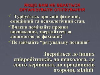 ЯКЩО ВАМ НЕ ВДАЄТЬСЯЯКЩО ВАМ НЕ ВДАЄТЬСЯ
ОРГАНІЗУВАТИ СПІЛКУВАННЯОРГАНІЗУВАТИ СПІЛКУВАННЯ
 Турбуйтесь про свій фізичній,Турбуйтесь про свій фізичній,
емоційний та психологічний стан.емоційний та психологічний стан.
Вчасно помічайте проявиВчасно помічайте прояви
виснаження, звертайтеся зависнаження, звертайтеся за
допомогою до фахівців!допомогою до фахівців!
Не займайте “рятувальну позицію”Не займайте “рятувальну позицію”
Зверніться до іншихЗверніться до інших
співробітників, до психолога, доспівробітників, до психолога, до
свого керівника, до працівниківсвого керівника, до працівників
охорони, міліціїохорони, міліції
 