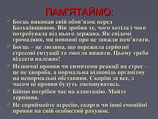ПАМПАМ’’ЯТАЙМО:ЯТАЙМО:
 Боєць виконав свій обов’язок передБоєць виконав свій обов’язок перед
Батьківщиною. Він зробив те, чого хотіла і чогоБатьківщиною. Він зробив те, чого хотіла і чого
потребувала від нього держава. Якпотребувала від нього держава. Як свідомісвідомі
громадяни, ми повинні про це завжди пам’ятати.громадяни, ми повинні про це завжди пам’ятати.
 Боєць – це людина, що пережила серйозніБоєць – це людина, що пережила серйозні
стресові ситуацїї та змогла вижити. Цьому требастресові ситуацїї та змогла вижити. Цьому треба
віддати належне!віддати належне!
 Незвичні прояви чи симптоми реакції на стрес –Незвичні прояви чи симптоми реакції на стрес –
це не хвороба, а нормальна відповідь організмуце не хвороба, а нормальна відповідь організму
на ненормальні обставини. Скоріш за все, зна ненормальні обставини. Скоріш за все, з
часом ці прояви будуть зменшуватись.часом ці прояви будуть зменшуватись.
 Бійцю потрібен час на адаптацію. МайтеБійцю потрібен час на адаптацію. Майте
терпіння.терпіння.
 Не сприймайте агресію, скарги чи інші емоційніНе сприймайте агресію, скарги чи інші емоційні
прояви на свій особистий рахунок.прояви на свій особистий рахунок.
 