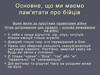 Основне, що ми маємоОсновне, що ми маємо
пам'ятати про бійцівпам'ятати про бійців
Вони жили за простими правилами війниВони жили за простими правилами війни
Чітке дотримання цих правил – основа виживанняЧітке дотримання цих правил – основа виживання
на війні:на війні:
► У тебе є лише відчуття: зір, слух, інтуїція.У тебе є лише відчуття: зір, слух, інтуїція.
Ніяких емоцій тільки агресія.Ніяких емоцій тільки агресія.
► Довіряй тільки тим, хто перевірений в бою.Довіряй тільки тим, хто перевірений в бою.
► Увесь час зберігай пильність скануй/аналізуйУвесь час зберігай пильність скануй/аналізуй
ситуацію навколо. Постійно, звертай увагу наситуацію навколо. Постійно, звертай увагу на
будь-які зміни у оточенні.будь-які зміни у оточенні.
► Є тільки “чорне” і “біле”, “так” або “ні”,Є тільки “чорне” і “біле”, “так” або “ні”,
“правильно” чи “неправильно”.“правильно” чи “неправильно”.
► Дій миттєво та рішуче! Часу на роздуми можеДій миттєво та рішуче! Часу на роздуми може
не бути.не бути.
 