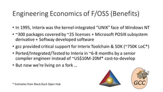 Engineering	Economics	of	F/OSS	(Benefits)
• In	1995,	Interix	was	the	kernel-integrated	“UNIX”	face	of	Windows	NT
• ~300	packages	covered	by	~25	licenses	+	Microsoft	POSIX	subsystem	
derivative	+	Softway developed	software	
• gcc provided	critical	support	for	Interix	Toolchain	&	SDK	(~750K	LoC*)
• Ported/Integrated/Tested	to	Interix	in	~6-8	months	by	a	senior	
compiler	engineer	instead	of	~US$10M-20M*	cost-to-develop
• But	now	we’re	living	on	a	fork	…
*	Estimates	from	Black	Duck	Open	Hub
 