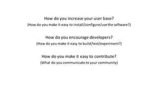 How	do	you	increase	your	user	base?
(How	do	you	make	it	easy	to	install/configure/use	the	software?)
How	do	you	encourage	developers?
(How	do	you	make	it	easy	to	build/test/experiment?)
How	do	you	make	it	easy	to	contribute?
(What	do	you	communicate	to	your	community)
 